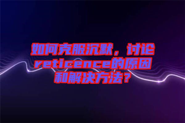 如何克服沉默，討論reticence的原因和解決方法？