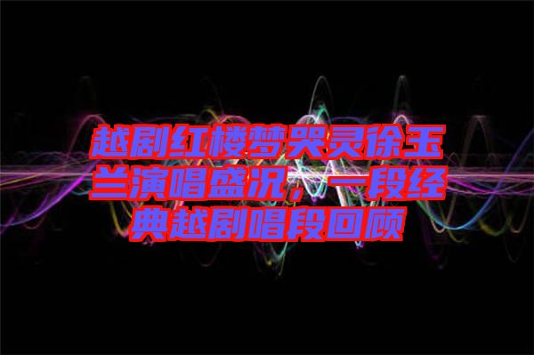 越劇紅樓夢哭靈徐玉蘭演唱盛況，一段經典越劇唱段回顧