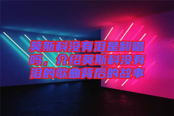莫斯科沒有淚是翻唱嗎，介紹莫斯科沒有淚的歌曲背后的故事