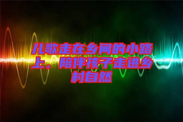 兒歌走在鄉(xiāng)間的小路上，陪伴孩子走進(jìn)鄉(xiāng)村自然