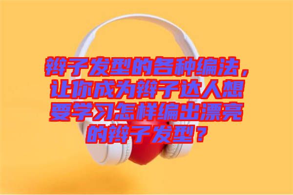 辮子發(fā)型的各種編法，讓你成為辮子達(dá)人想要學(xué)習(xí)怎樣編出漂亮的辮子發(fā)型？