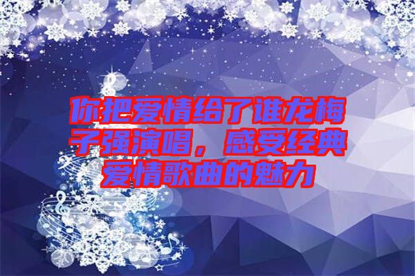 你把愛(ài)情給了誰(shuí)龍梅子強(qiáng)演唱，感受經(jīng)典愛(ài)情歌曲的魅力