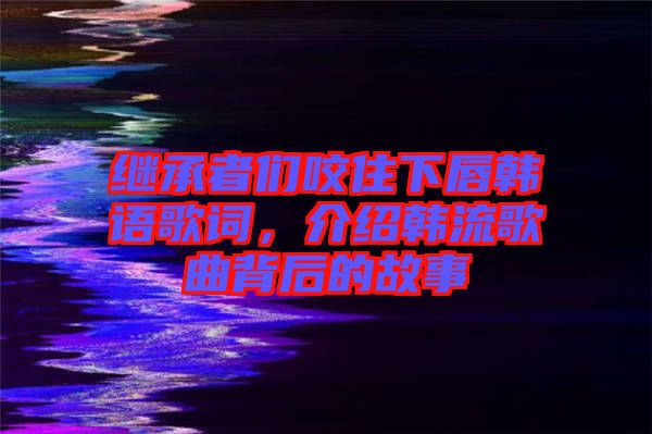 繼承者們咬住下唇韓語歌詞，介紹韓流歌曲背后的故事