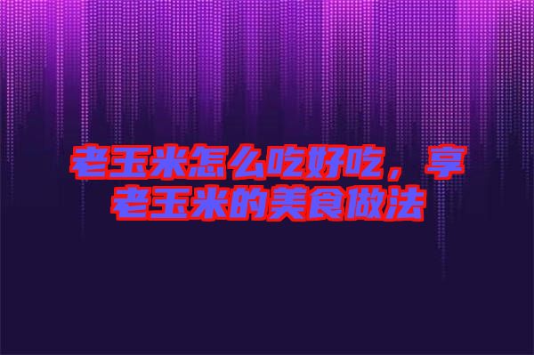 老玉米怎么吃好吃，享老玉米的美食做法