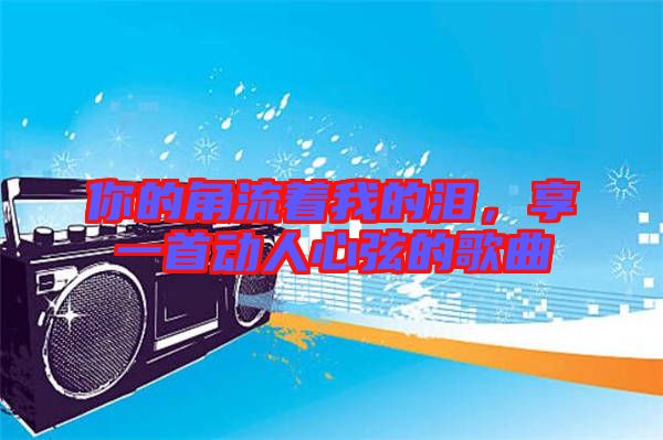 你的角流著我的淚，享一首動人心弦的歌曲