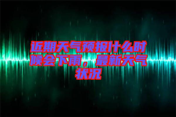 近期天氣預(yù)報什么時候會下雨，最新天氣狀況