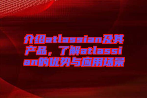 介紹atlassian及其產(chǎn)品，了解atlassian的優(yōu)勢與應(yīng)用場景
