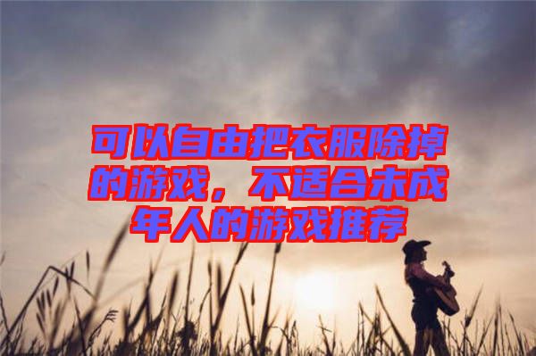 可以自由把衣服除掉的游戲，不適合未成年人的游戲推薦