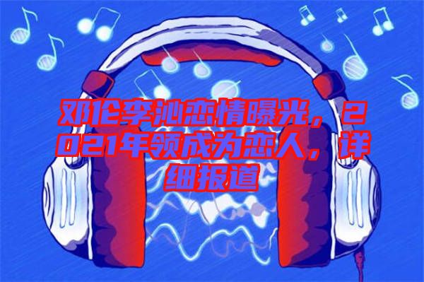 鄧倫李沁戀情曝光，2021年領(lǐng)成為戀人，詳細(xì)報(bào)道
