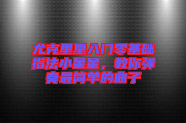 尤克里里入門零基礎(chǔ)指法小星星，教你彈奏最簡單的曲子