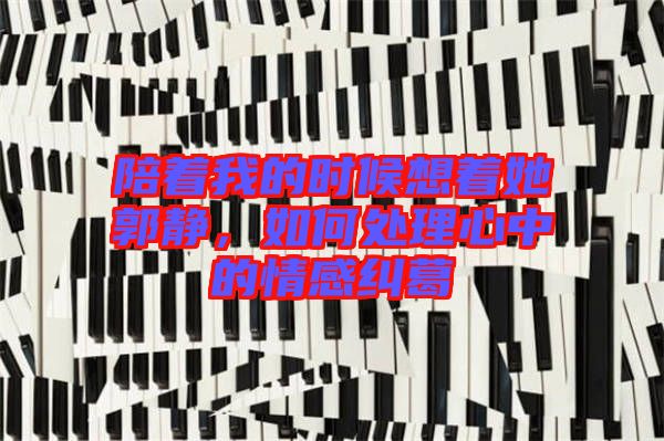 陪著我的時候想著她郭靜，如何處理心中的情感糾葛