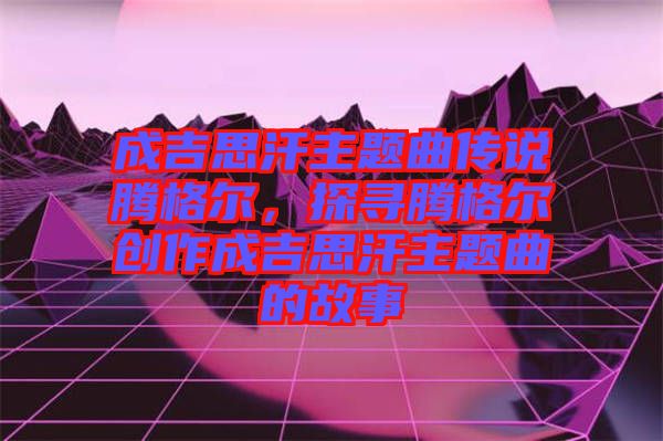 成吉思汗主題曲傳說騰格爾，探尋騰格爾創(chuàng)作成吉思汗主題曲的故事