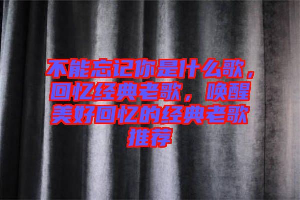 不能忘記你是什么歌，回憶經(jīng)典老歌，喚醒美好回憶的經(jīng)典老歌推薦