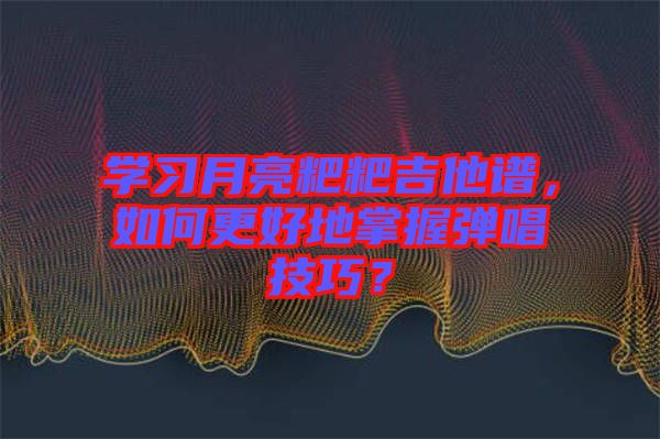學(xué)習(xí)月亮粑粑吉他譜，如何更好地掌握彈唱技巧？