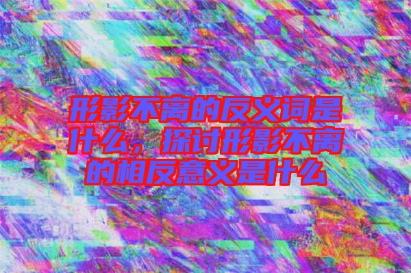 形影不離的反義詞是什么，探討形影不離的相反意義是什么
