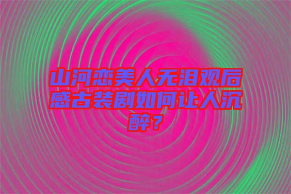 山河戀美人無淚觀后感古裝劇如何讓人沉醉？