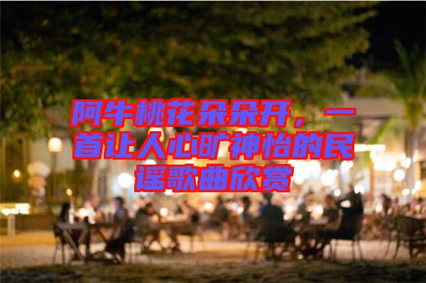 阿牛桃花朵朵開，一首讓人心曠神怡的民謠歌曲欣賞
