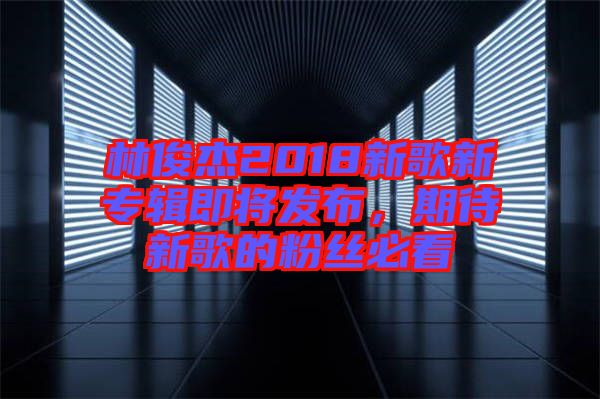 林俊杰2018新歌新專輯即將發(fā)布，期待新歌的粉絲必看