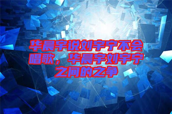 華晨宇說劉宇寧不會唱歌，華晨宇劉宇寧之間的之爭