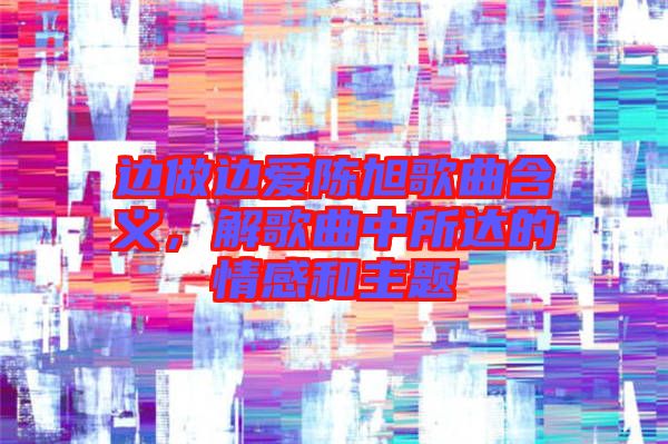 邊做邊愛陳旭歌曲含義，解歌曲中所達的情感和主題