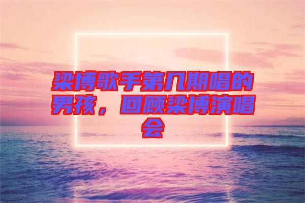 梁博歌手第幾期唱的男孩，回顧梁博演唱會(huì)