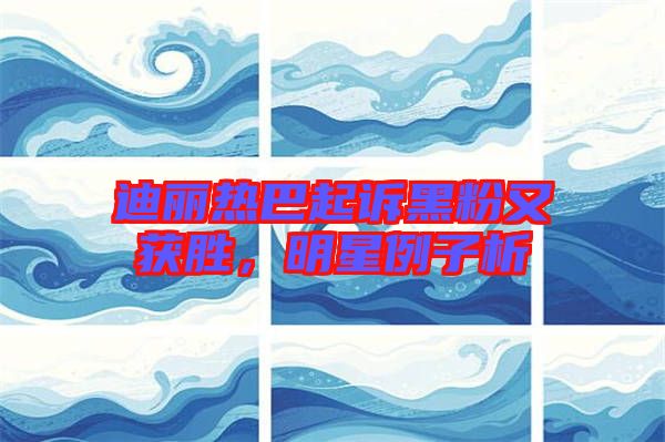 迪麗熱巴起訴黑粉又獲勝，明星例子析