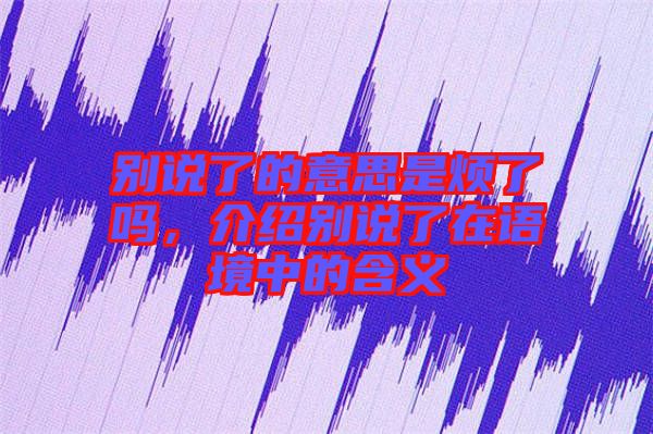 別說(shuō)了的意思是煩了嗎，介紹別說(shuō)了在語(yǔ)境中的含義