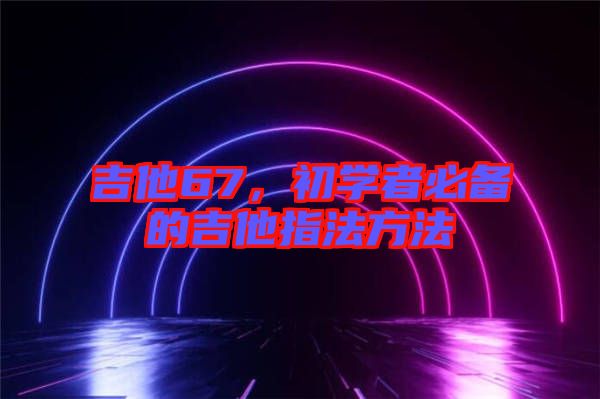 吉他67，初學(xué)者必備的吉他指法方法