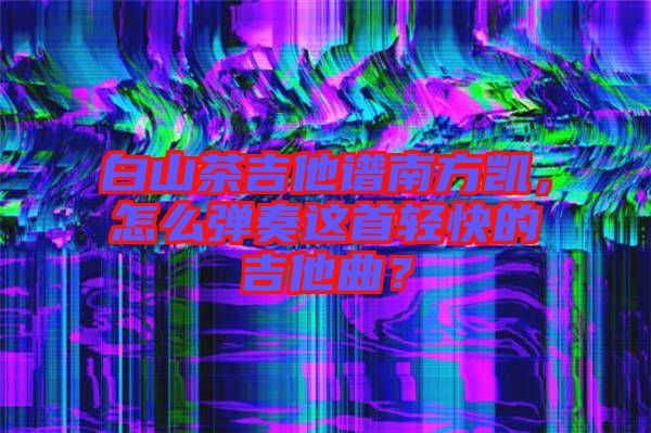白山茶吉他譜南方凱，怎么彈奏這首輕快的吉他曲？
