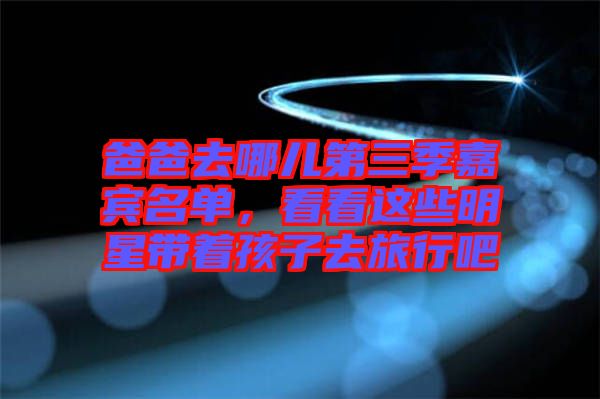 爸爸去哪兒第三季嘉賓名單，看看這些明星帶著孩子去旅行吧