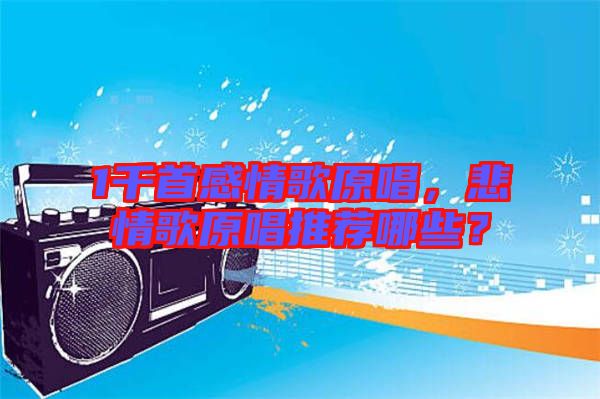 1千首感情歌原唱，悲情歌原唱推薦哪些？