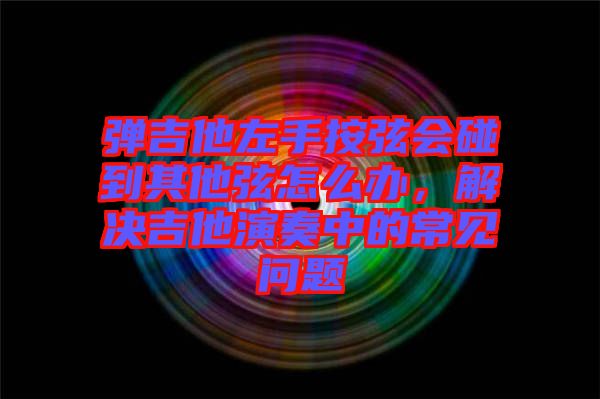 彈吉他左手按弦會(huì)碰到其他弦怎么辦，解決吉他演奏中的常見問題
