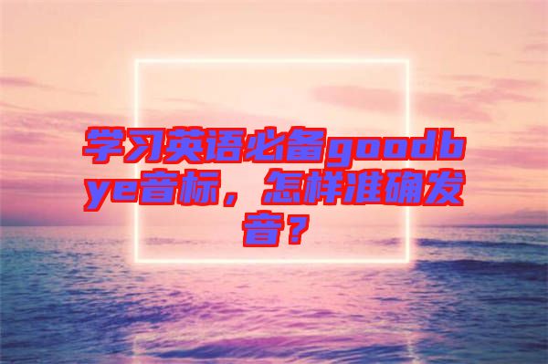 學(xué)習(xí)英語必備goodbye音標(biāo)，怎樣準(zhǔn)確發(fā)音？