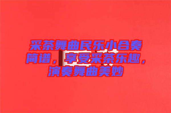 采茶舞曲民樂小合奏簡譜，享受采茶樂趣，演奏舞曲美妙