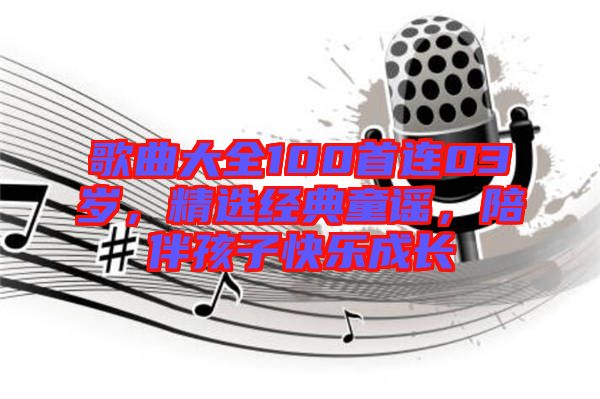 歌曲大全100首連03歲，精選經(jīng)典童謠，陪伴孩子快樂成長