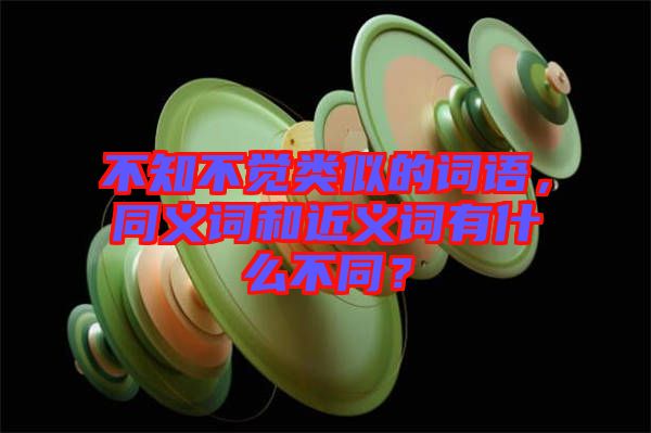 不知不覺(jué)類似的詞語(yǔ)，同義詞和近義詞有什么不同？