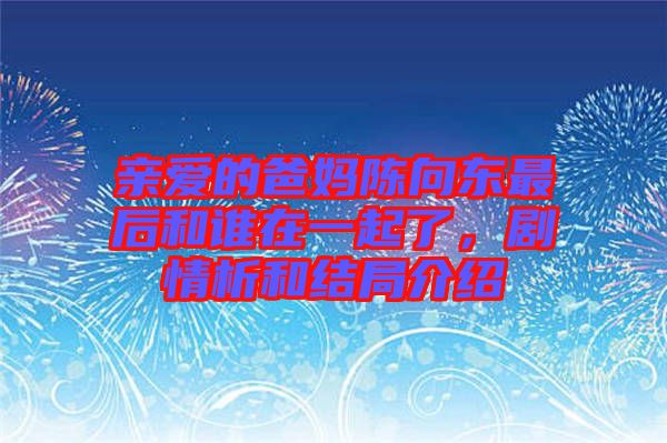 親愛的爸媽陳向東最后和誰在一起了，劇情析和結(jié)局介紹