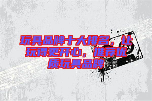 玩具品牌十大排名，讓玩得更開心，推薦優(yōu)質(zhì)玩具品牌