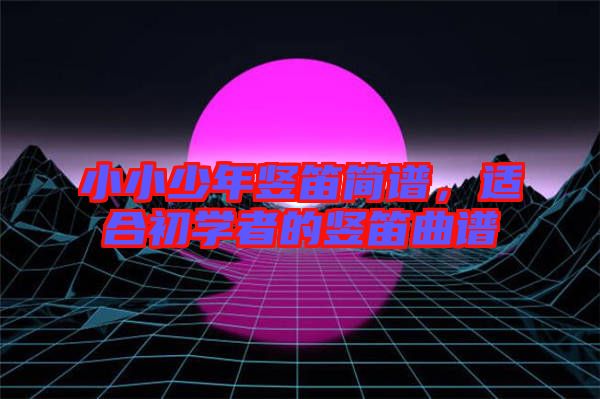 小小少年豎笛簡譜，適合初學(xué)者的豎笛曲譜