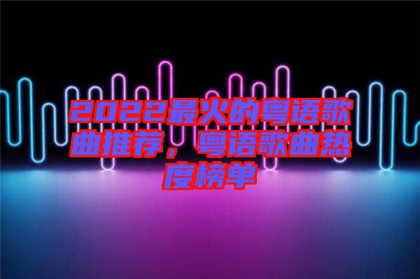 2022最火的粵語歌曲推薦，粵語歌曲熱度榜單
