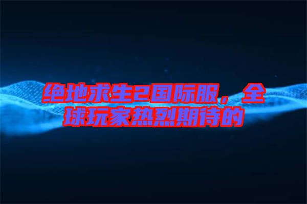 絕地求生2國際服，全球玩家熱烈期待的