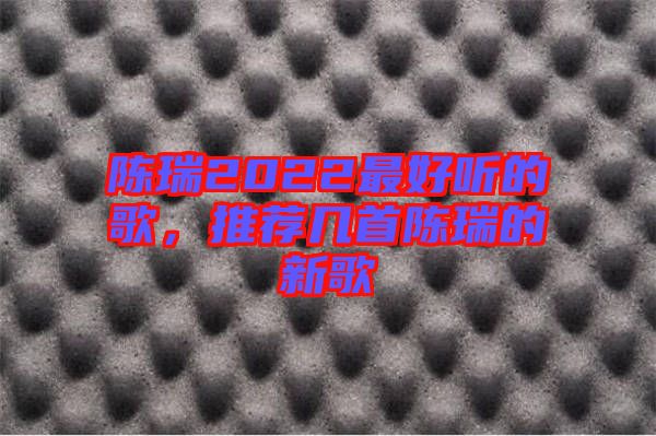 陳瑞2022最好聽的歌，推薦幾首陳瑞的新歌