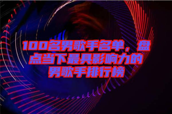 100名男歌手名單，盤點(diǎn)當(dāng)下最具影響力的男歌手排行榜