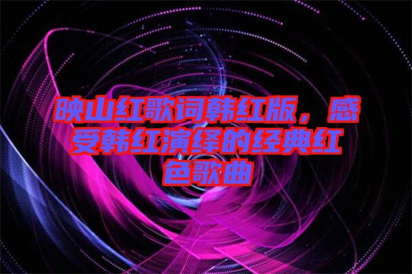映山紅歌詞韓紅版，感受韓紅演繹的經(jīng)典紅色歌曲