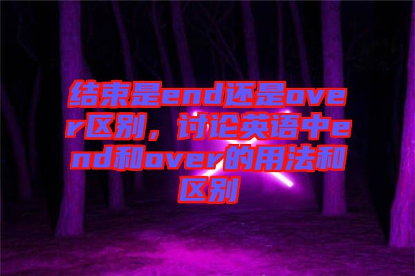 結(jié)束是end還是over區(qū)別，討論英語(yǔ)中end和over的用法和區(qū)別