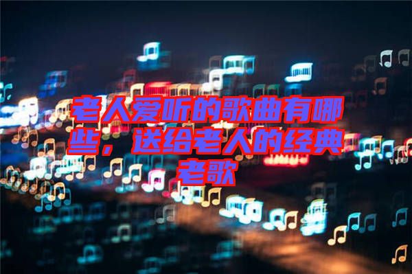 老人愛(ài)聽(tīng)的歌曲有哪些，送給老人的經(jīng)典老歌