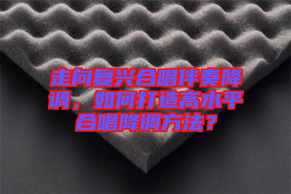 走向復(fù)興合唱伴奏降調(diào)，如何打造高水平合唱降調(diào)方法？