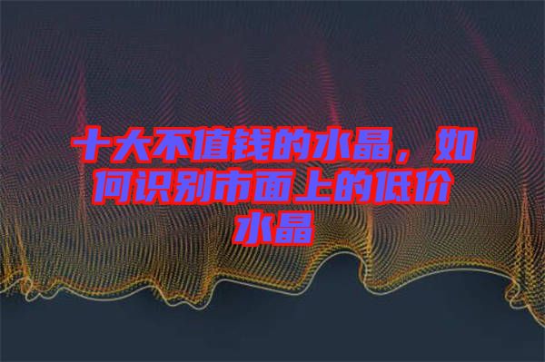 十大不值錢的水晶，如何識別市面上的低價水晶