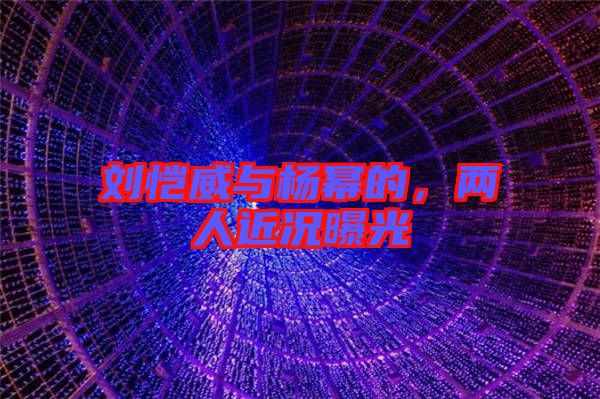 劉愷威與楊冪的，兩人近況曝光
