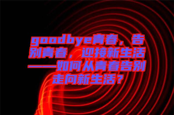 goodbye青春，告別青春，迎接新生活——如何從青春告別走向新生活？